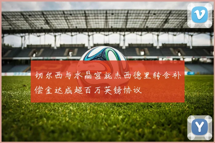 切尔西与水晶宫就杰西德里转会补偿金达成超百万英镑协议