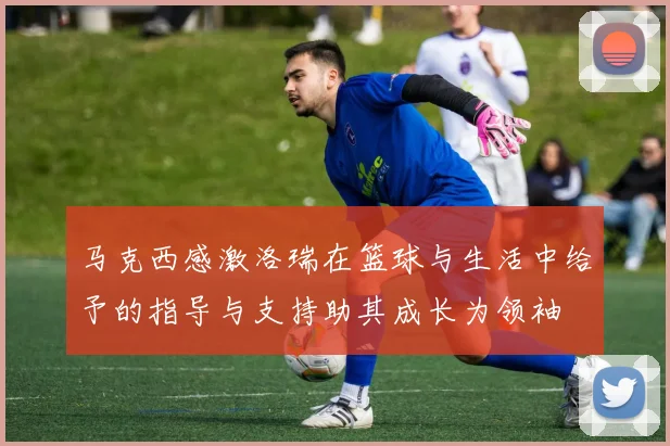 马克西感激洛瑞在篮球与生活中给予的指导与支持助其成长为领袖