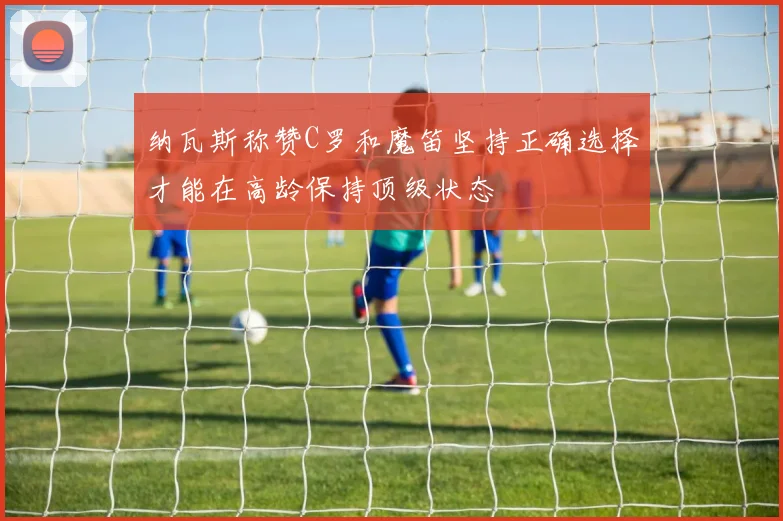 纳瓦斯称赞C罗和魔笛坚持正确选择才能在高龄保持顶级状态