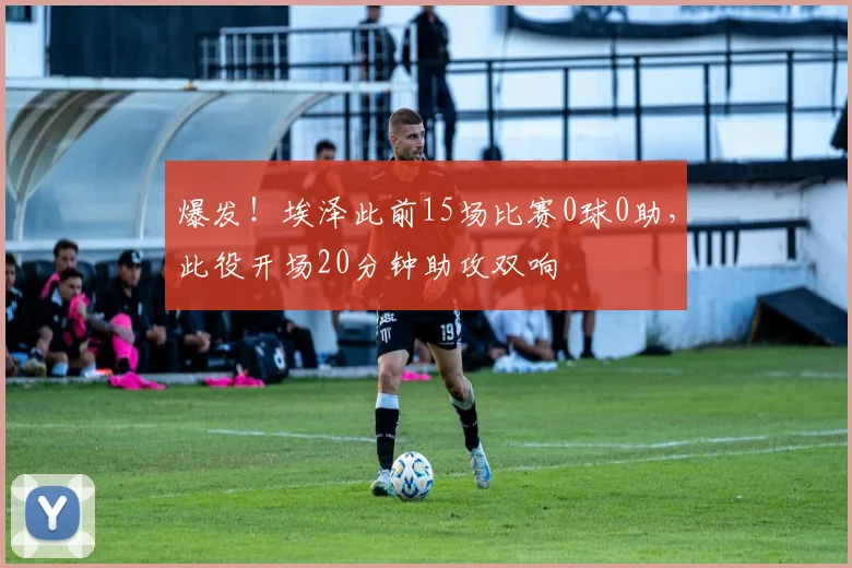 爆发！埃泽此前15场比赛0球0助，此役开场20分钟助攻双响
