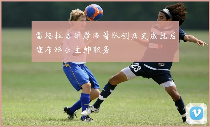 雷格拉吉率摩洛哥队创历史成就后宣布辞去主帅职务