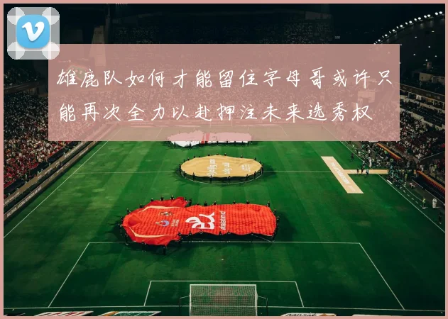雄鹿队如何才能留住字母哥或许只能再次全力以赴押注未来选秀权