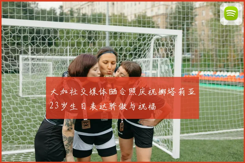 大加社交媒体晒合照庆祝娜塔莉亚23岁生日表达骄傲与祝福