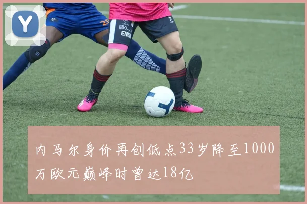 内马尔身价再创低点33岁降至1000万欧元巅峰时曾达18亿