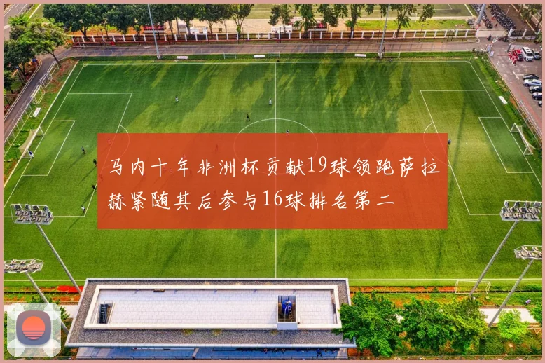 马内十年非洲杯贡献19球领跑萨拉赫紧随其后参与16球排名第二