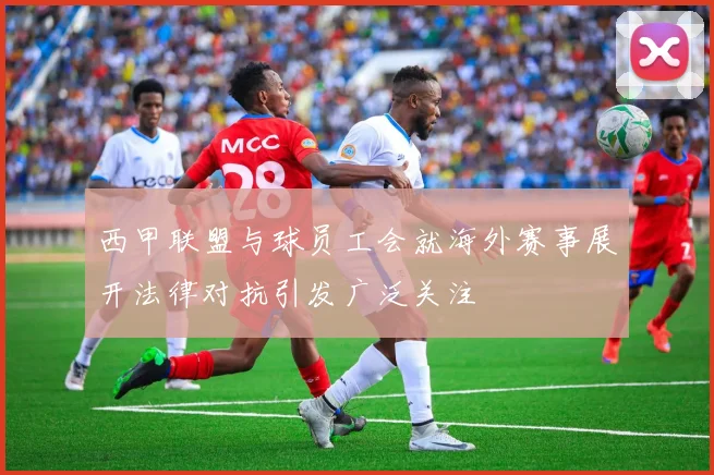 西甲联盟与球员工会就海外赛事展开法律对抗引发广泛关注