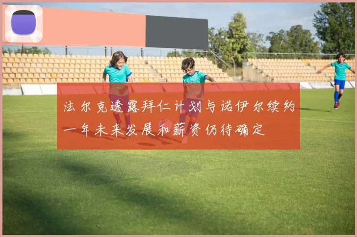法尔克透露拜仁计划与诺伊尔续约一年未来发展和薪资仍待确定