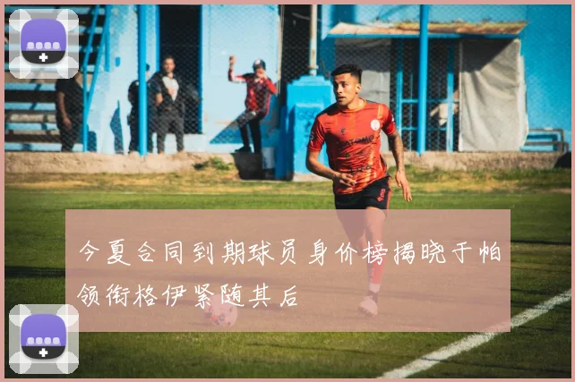 今夏合同到期球员身价榜揭晓于帕领衔格伊紧随其后