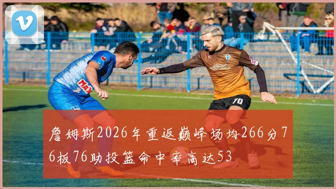 詹姆斯2026年重返巅峰场均266分76板76助投篮命中率高达53