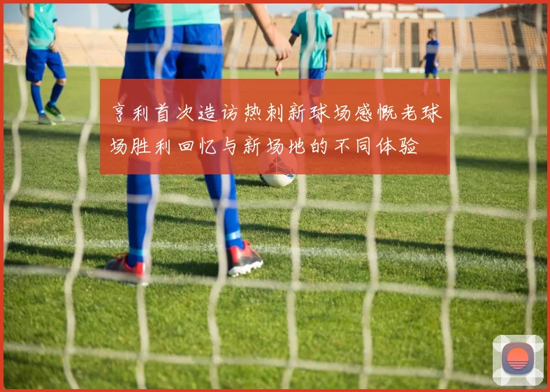 亨利首次造访热刺新球场感慨老球场胜利回忆与新场地的不同体验