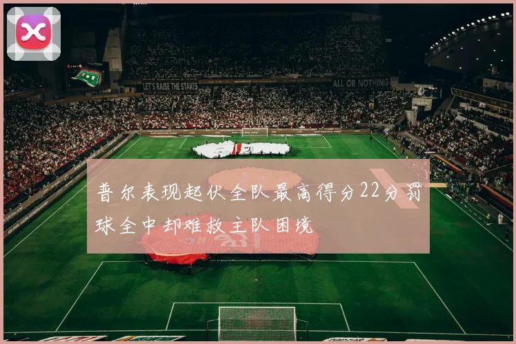 普尔表现起伏全队最高得分22分罚球全中却难救主队困境