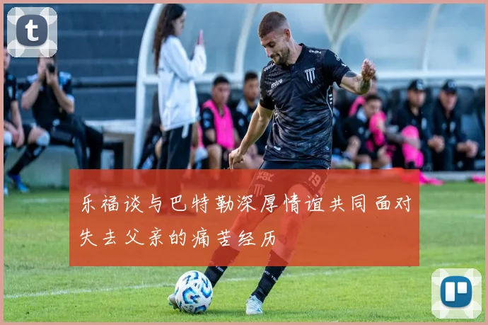 乐福谈与巴特勒深厚情谊共同面对失去父亲的痛苦经历