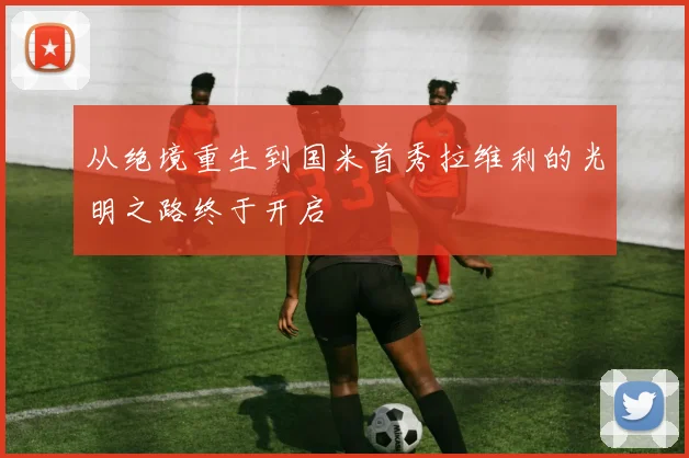 从绝境重生到国米首秀拉维利的光明之路终于开启