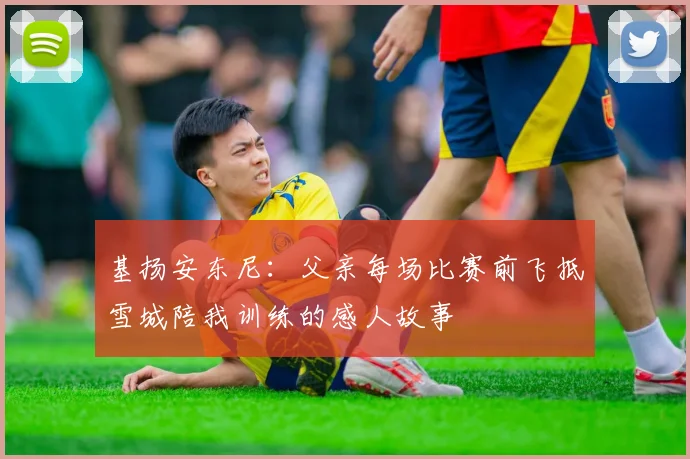 基扬安东尼：父亲每场比赛前飞抵雪城陪我训练的感人故事