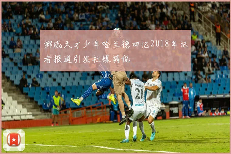 挪威天才少年哈兰德回忆2018年记者报道引发社媒调侃