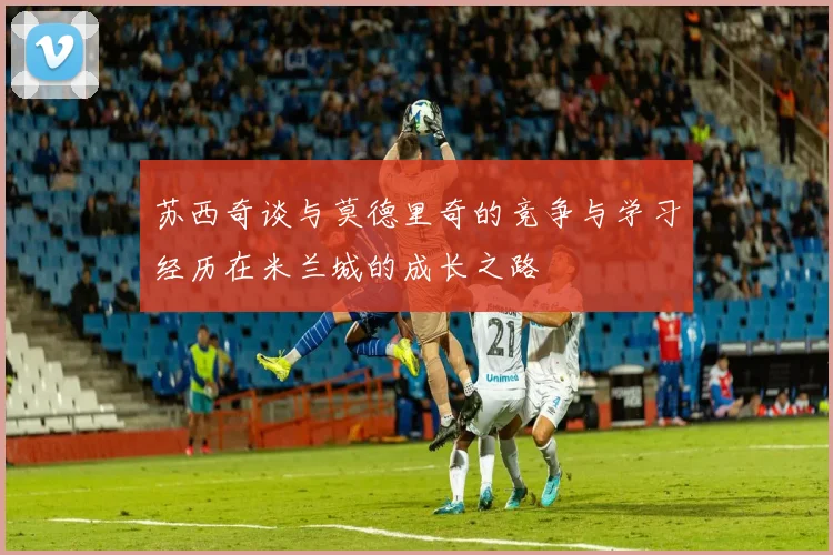 苏西奇谈与莫德里奇的竞争与学习经历在米兰城的成长之路
