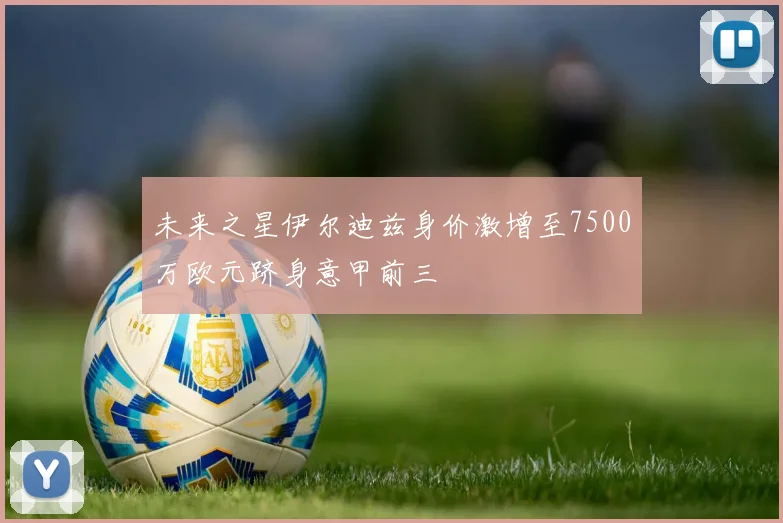 未来之星伊尔迪兹身价激增至7500万欧元跻身意甲前三