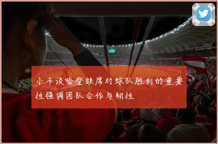 小卡谈哈登缺席对球队胜利的重要性强调团队合作与韧性