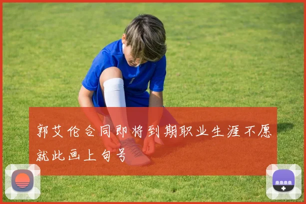 郭艾伦合同即将到期职业生涯不愿就此画上句号
