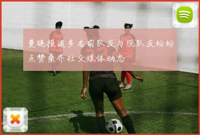 曼晚报道多名前队友与现队友纷纷点赞桑乔社交媒体动态