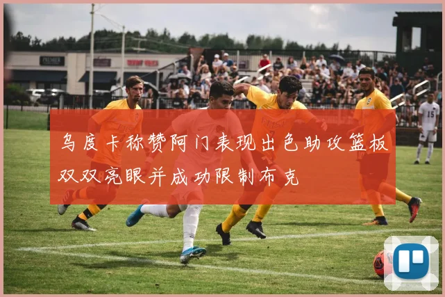 乌度卡称赞阿门表现出色助攻篮板双双亮眼并成功限制布克