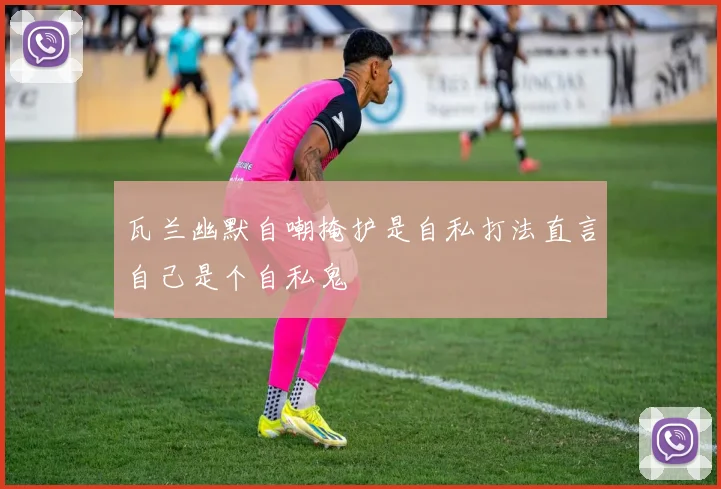 瓦兰幽默自嘲掩护是自私打法直言自己是个自私鬼