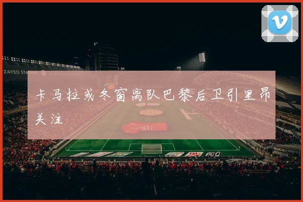 卡马拉或冬窗离队巴黎后卫引里昂关注