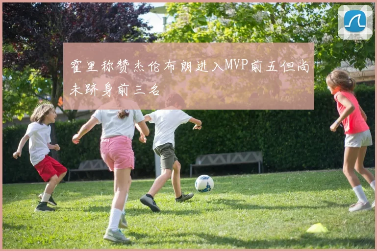 霍里称赞杰伦布朗进入MVP前五但尚未跻身前三名