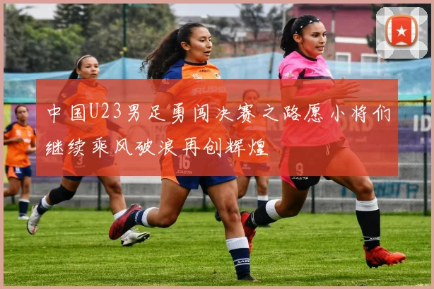 中国U23男足勇闯决赛之路愿小将们继续乘风破浪再创辉煌
