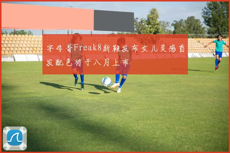 字母哥Freak8新鞋发布女儿灵感首发配色将于八月上市