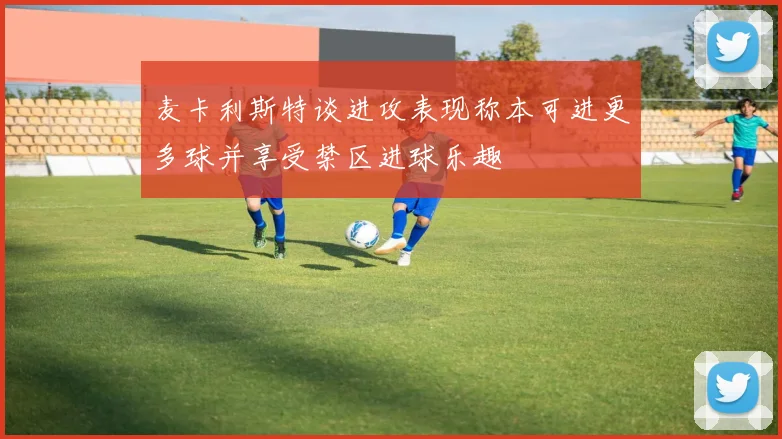 麦卡利斯特谈进攻表现称本可进更多球并享受禁区进球乐趣